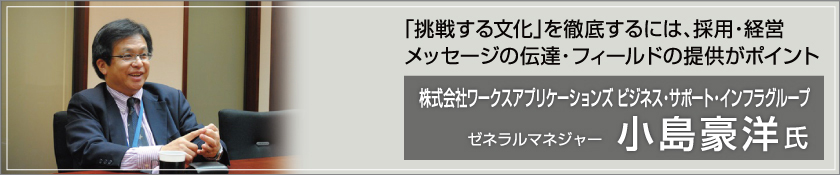 「挑戦する文化」を徹底するには、採用・経営メッセージの伝達・フィールドの提供がポイント 株式会社ワークスアプリケーションズ ビジネス・サポート・インフラグループ ゼネラルマネジャー（小島 豪洋氏）