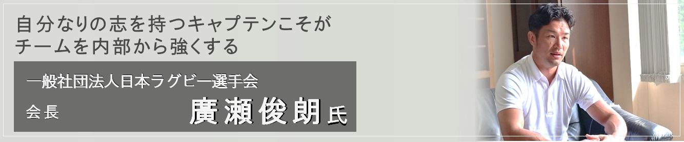 自分なりの志を持つキャプテンこそがチームを内部から強くする  一般社団法人日本ラグビー選手会 会長（廣瀬 俊朗氏）